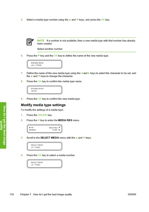 Page 126
5.Select a media type number using the  and  keys, and press the  OK key.
NOTE If a number is not available, then a new media type with that number has already
been created.
Select another number.
6. Press the  key and the  OK key to define the name of the new media type.
7. Define the name of the new media type using the  and  keys to select the ch aracter to be set, and
the  and  keys to change the character.
8. Press the  OK key to confirm the media type name.
9. Press the  OK key to confirm the new...