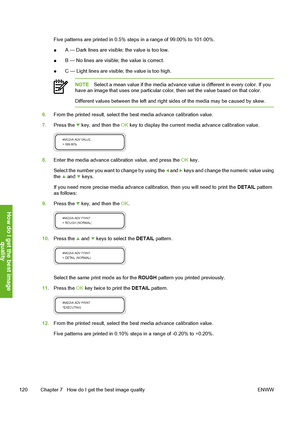 Page 130
Five patterns are printed in 0.5% steps in a range of 99.00% to 101.00%.
●A — Dark lines are visible; the value is too low.
● B — No lines are visible; the value is correct.
● C — Light lines are visible; the value is too high.
NOTE
Select a mean value if the media advance va lue is different in every color. If you
have an image that uses one particular color,  then set the value based on that color.
Different values between the left and right  sides of the media may be caused by skew.
6.From the...