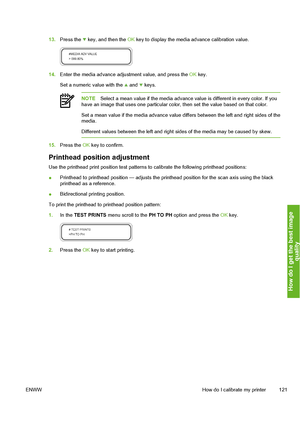 Page 131
13.Press the  key, and then the  OK key to display the media advance calibration value.
14. Enter the media advance adjustment value, and press the  OK key.
Set a numeric value with the 
 and  keys.
NOTE Select a mean value if the media advance  value is different in every color. If you
have an image that uses one particular color, then set the value based on that color.
Set a mean value if the media advance value differs between the left and right sides of the
media.
Different values between the left...