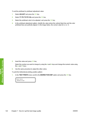 Page 132
To set the printhead to printhead adjustment value:
1.Select  ADJUST  and press the  OK key.
2. Select  YY PH TO PH VAL  and press the OK key.
3. Select the printhead color to be adjusted, and press the  OK key.
4. In the printhead adjustment patt ern, identify the value where the vertical black line and the color
printhead lines are perfectly aligned. In the  image below, the correct value for Lc is +2.
5.Insert the value and press  OK key.
Select the number you want  to change by using the 
 and  keys...