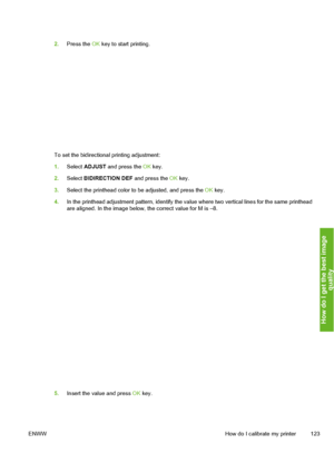 Page 133
2.Press the  OK key to start printing.
To set the bidirectional printing adjustment:
1. Select  ADJUST  and press the  OK key.
2. Select  BIDIRECTION DEF  and press the OK key.
3. Select the printhead color to be adjusted, and press the  OK key.
4. In the printhead adjustment pattern, identify the va lue where two vertical lines for the same printhead
are aligned. In the image below, the correct value for M is –8.
5. Insert the value and press  OK key.
ENWW How do I calibrate my printer 123
How do I get...