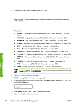 Page 138
6.To change the option setting displayed, press the  OK key.
7. Using the  and  keys, select a print mode that places  less ink on the media and increases the
number of passes.
Parameters:
● NORMAL
 — standard and high speed print modes (720 x 720 dpi – 8 passes) — ink usage
100%.
● H-QUALITY
 — high quality print mode (720 x 720 dpi – 16 passes) — ink usage 100%.
● H-DENSITY
 — high density print mode (720 x 720 dpi – 16 passes) — ink usage 200%.
● 3 TIMES
 — high quality, high density print mode (720...