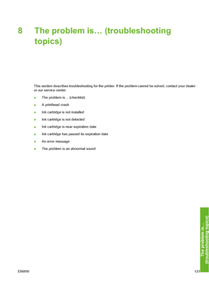 Page 141
8 The problem is… (troubleshootingtopics)
This section describes troubleshooting for the printer.  If the problem cannot be solved, contact your dealer
or our service center.
● The problem is… (checklist)
● A printhead crash
● Ink cartridge is not installed
● Ink cartridge is not detected
● Ink cartridge is near expiration date
● Ink cartridge has passed its expiration date
● An error message
● The problem is an abnormal sound
ENWW 131
The problem is…
(troubleshootin
g to
pics
)
 