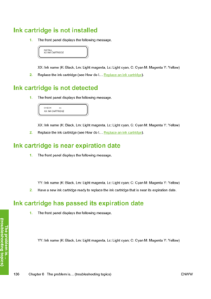 Page 146
Ink cartridge is not installed
1.The front panel displays the following message.
XX: Ink name (K: Black, Lm: Light magenta, Lc : Light cyan, C: Cyan M: Magenta Y: Yellow)
2. Replace the ink cartridge (see How do I… 
Replace an ink cartridge ).
Ink cartridge is not detected
1.The front panel displays the following message.
XX: Ink name (K: Black, Lm: Light magenta, Lc : Light cyan, C: Cyan M: Magenta Y: Yellow)
2. Replace the ink cartridge (see How do I… 
Replace an ink cartridge ).
Ink cartridge is near...