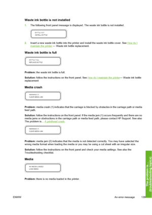 Page 149
Waste ink bottle is not installed
1.The following front panel message is displa yed. The waste ink bottle is not installed.
2.Insert a new waste ink bottle into the printe r and install the waste ink bottle cover. See How do Imaintain the printer — Waste ink bottle replacement.
Waste ink bottle is full
Problem: the waste ink bottle is full.
Solution:  follow the instructions on the front panel. See 
How do I mainta in the printer— Waste ink bottle
replacement
Media crash
Problem:  media crash (1)...