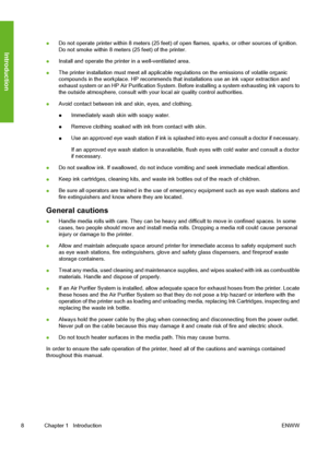 Page 18
●Do not operate printer within 8 meters (25 feet) of
 open flames, sparks, or other sources of ignition.
Do not smoke within 8 meters (25 feet) of the printer.
● Install and operate the printer in a well-ventilated area.
● The printer installation must meet all applicable 
regulations on the emissions of volatile organic
compounds in the workplace. HP recommends th at installations use an ink vapor extraction and
exhaust system or an HP Air Purification System. Be fore installing a system exhausting ink...