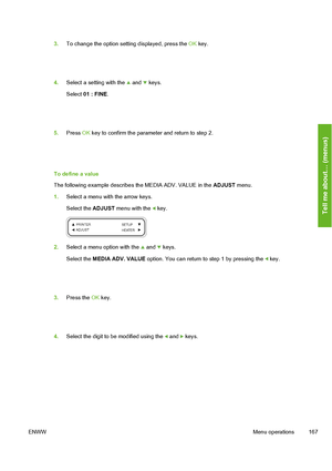 Page 177
3.To change the option setting displayed, press the  OK key.
4. Select a setting with the  and  keys.
Select  01 : FINE .
5.Press  OK key to confirm the parameter and return to step 2.
To define a value
The following example describes  the MEDIA ADV. VALUE in the ADJUST menu.
1. Select a menu with the arrow keys.
Select the  ADJUST menu with the 
 key.
2.Select a menu option with the  and  keys.
Select the  MEDIA ADV. VALUE  option. You can return to step 1 by pressing the 
 key.
3.Press the  OK key.
4....