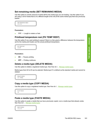 Page 191
Set remaining media (SET REMAINING MEDIA)
Use this option to set the amount of media left for the media type you are loading. Use this option if you
are using a roll of media that is of  a different length to the roll (of the same media type) that was previously
loaded.
Parameters:
● YYY 
 — Length in meters or feet.
Printhead temperature rest (PH TEMP REST)
Use this option if you want printing to pause if ther e is a ttoo great a difference between the temperature
set for the media print heater and...