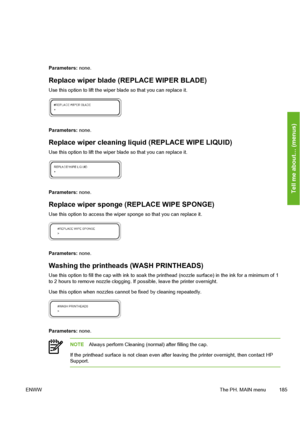 Page 195
Parameters: none.
Replace wiper blade (REPLACE WIPER BLADE)
Use this option to lift the wiper  blade so that you can replace it.
Parameters: none.
Replace wiper cleaning liquid (REPLACE WIPE LIQUID)
Use this option to lift the wiper  blade so that you can replace it.
Parameters: none.
Replace wiper sponge (REPLACE WIPE SPONGE)
Use this option to access the wiper  sponge so that you can replace it.
Parameters: none.
Washing the printheads (WASH PRINTHEADS)
Use this option to fill the cap with  ink to...