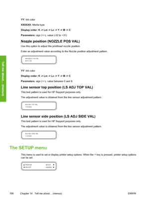 Page 200
YY: Ink color
XXXXXX:  Media type
Display order: K -> Lm -> Lc -> Y -> M -> C
Parameters:  sign (+/-), value (-32 to +31)
Nozzle position (NOZZLE POS VAL)
Use this option to adjust t he printhead nozzle position.
Enter an adjustment value according to the Nozzle position adjustment pattern.
YY : Ink color
Display order: K -> Lm -> Lc -> Y -> M -> C
Parameters:  sign (+/-), value between 0 and 8.
Line sensor top position (LS ADJ TOP VAL)
This test pattern is used for HP Support purposes only.
The...