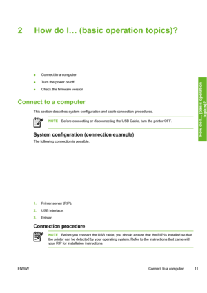 Page 21
2 How do I… (basic operation topics)?
●Connect to a computer
● Turn the power on/off
● Check the firmware version
Connect to a computer
This section describes syst
em configuration and cable connec tion procedures.
NOTEBefore connecting or disconnecting t he USB Cable, turn the printer OFF.
System configuration (connection example)
The following connection is possible.
1.Printer server (RIP).
2. USB interface.
3. Printer.
Connection procedure
NOTE Before you connect the USB cable, you should  ensure...