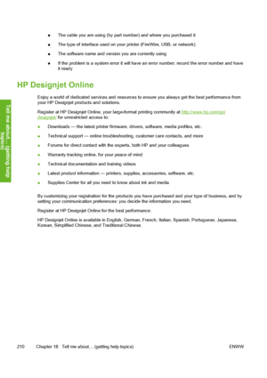 Page 220●The cable you are using (by part number) and where you purchased it
●The type of interface used on your printer (FireWire, USB, or network)
●The software name and version you are currently using
●If the problem is a system error it will have an error number; record the error number and have
it ready
HP Designjet Online
Enjoy a world of dedicated services and resources to ensure you always get the best performance from
your HP Designjet products and solutions.
Register at HP Designjet Online, your...