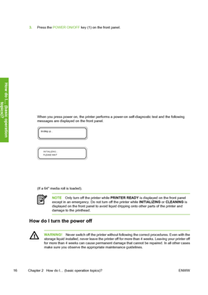 Page 26
3.Press the  POWER ON/OFF  key (1) on the front panel.
When you press power on, the printer performs a  power-on self-diagnostic test and the following
messages are displayed on the front panel.
(If a 64 media roll is loaded).
NOTE Only turn off the printer while  PRINTER READY is displayed on the front panel
except in an emergency. Do not turn off the printer while  INITIALIZING or CLEANING  is
displayed on the front panel to avoid liquid  dripping onto other parts of the printer and
damage to the...
