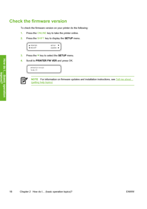 Page 28
Check the firmware version
To check the firmware version on your printer do the following:
1.Press the  ONLINE key to take the printer online.
2. Press the  SHIFT key to display the  SETUP menu.
3.Press the  key to select the  SETUP menu.
4. Scroll to  PRINTER FW VER  and press OK.
NOTEFor information on firmware updates and installation instructions, see Tell me about…(getting help topics)
18 Chapter 2   How do I… (basic operation topics)? ENWW
How do I… (basic operation
to
pics
)?
 