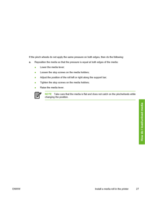Page 37
If the pinch wheels do not apply the same pressure on both edges, then do the following:
a. Reposition the media so that the pressure  is equal at both edges of the media:
● Lower the media lever;
● Loosen the stop screws on the media holders;
● Adjust the position of the roll left or right along the support bar;
● Tighten the stop screws on the media holders;
● Raise the media lever.
NOTE
Take care that the media is flat an d does not catch on the pinchwheels while
changing the position.
ENWW Install a...