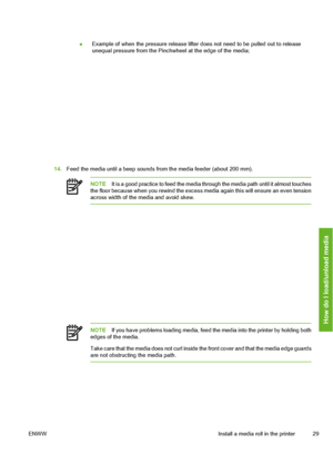 Page 39
●Example of when the pressure release lifter 
does not need to be pulled out to release
unequal pressure from the Pinchw heel at the edge of the media;
14.Feed the media until a beep sounds from the media feeder (about 200 mm).
NOTE It is a good practice to feed the media th rough the media path until it almost touches
the floor because when you rewind the excess me dia again this will ensure an even tension
across width of the media and avoid skew.
NOTE If you have problems loading media, feed the...