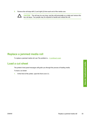 Page 45
5.Remove the roll stops left (1) and right (2) from each end of the media core.
CAUTION The roll may be very long; rest the roll horizontally on a table and remove the
two roll stops. Two people may be required to handle and unload the roll.
Replace a jammed media roll
To replace a jammed media roll, see The problem is… A printhead crash .
Load a cut sheet
The printers front panel messages will guide you through the process of loading media.
To load a cut sheet:
1.At the front of the printe r, open the...