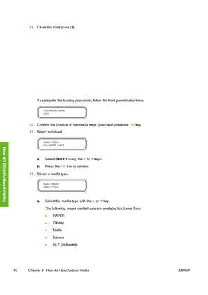 Page 50
11.Close the front cover (1).
To complete the loading procedure,  follow the front panel instructions.
12.Confirm the position of the media edge guard and press the  OK key.
13. Select cut sheet.
a. Select  SHEET  using the  or  keys.
b. Press the  OK key to confirm.
14. Select a media type.
a. Select the media type with the  or  key.
The following preset media types  are available to choose from:
● PAPER
● Glossy
● Matte
● Banner
● BLT_B (Backlit)
40 Chapter 3   How do I load/unload media ENWW
How do I...