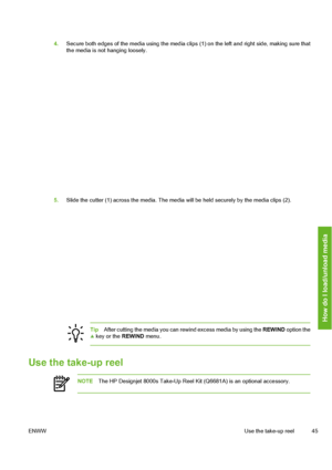 Page 55
4.Secure both edges of the media using the media clip s (1) on the left and right side, making sure that
the media is not hanging loosely.
5. Slide the cutter (1) across the media. The media will be held securely by the media clips (2).
Tip After cutting the media you can re wind excess media by using the REWIND option the key or the  REWIND menu.
Use the take-up reel
NOTEThe HP Designjet 8000s Take-Up Reel Kit (Q6681A) is an optional accessory.
ENWW Use the take-up reel 45
How do I load/unload media
 