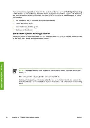 Page 56
There are four tasks required to complete loading of media on the take-up reel: The first part of attaching
a roll to the take-up reel is attaching the end of the roll (by tape) to the core tube supplied with the take-up
reel. You can also use an empty cardboard tube. Both  types of core must be the same length as the roll
you are using.
● Set the take-up reel for clockwise or anti-clockwise winding.
● Define the winding mode.
● Load media onto the take-up reel.
● Calibrate media advance.
Set the...