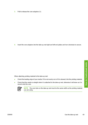 Page 59
3.Pull to release the core adaptors (1).
4.Insert the core adaptors into the take-up reel right and left end plates and turn clockwise to secure.
When attaching printing material to the take-up reel:
●Check the leading edge of your media. If it is not evenl
y cut or if it is skewed, trim the printing material.
● Check that the media is straight w
hen it is attached to the take-up re el, otherwise it will skew as it is
wound onto the core.
NOTE The core tube on the take-up reel must be the same width as...