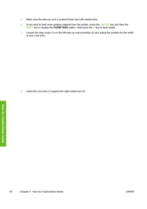 Page 60
●Make sure the take-up core is pushed firmly into both media hubs.
● If you need to feed more printing material from the printer, press the 
ONLINE key and then the
SHIFT  key to display the  FORM FEED option. Hold down the 
 key to feed media.
1. Loosen the stop screw (1) on the left take-up reel  assembly (2) and adjust the position for the width
of your core tube.
2. Insert the core tube (1) against the right media hub (2).
50 Chapter 3   How do I load/unload media ENWW
How do I load/unload media
 