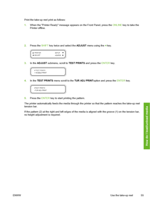 Page 65
Print the take-up reel print as follows:
1.When the Printer Ready message appear s on the Front Panel, press the ONLINE key to take the
Printer offline.
2. Press the  SHIFT key twice and select the  ADJUST menu using the  key.
3.In the  ADJUST  submenu, scroll to  TEST PRINTS and press the  ENTER key.
4.In the  TEST PRINTS  menu scroll to the  TUR ADJ PRINToption and press the  ENTER key.
5.Press the  ENTER key to start printing the pattern.
The printer automatically feeds the media through the  printer...