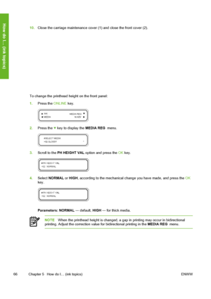 Page 76
10.Close the carriage maintenance cover (1) and close the front cover (2).
To change the printhead height on the front panel:
1.Press the  ONLINE key.
2.Press the  key to display the  MEDIA REG  menu.
3.Scroll to the  PH HEIGHT VAL  option and press the  OK key.
4. Select  NORMAL  or HIGH , according to the mechanical change you have made, and press the  OK
key.
Parameters:  NORMAL  — default,  HIGH — for thick media.
NOTE When the printhead height is changed, a gap in printing may occur in...