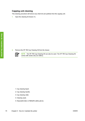 Page 80
Capping unit cleaning
This cleaning procedure will remove any dried ink and particles from the capping unit.
1. Open the cleaning kit drawer (1).
2.Remove the HP 780 Cap Cleaning Kit from the drawer.
NOTE The HP 790 Cap Cleaning Kit can also be used. The HP 790 Cap Cleaning Kit
comes with swabs only (no rollers).
1. Cap cleaning liquid.
2. Cap cleaning handle.
3. Cap cleaning roller.
4. Cleaning swab.
5. Disposable latex or  Nitrile(R) safety gloves.
70 Chapter 6   How do I maintain the printer ENWW
How...