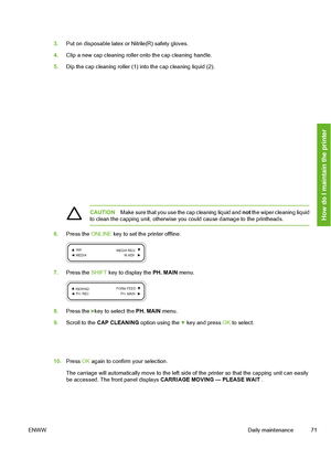 Page 81
3.Put on disposable latex or Nitrile(R) safety gloves.
4. Clip a new cap cleaning roller onto the cap cleaning handle.
5. Dip the cap cleaning roller (1) into the cap cleaning liquid (2).
CAUTION Make sure that you use the cap cleaning liquid and  not the wiper cleaning liquid
to clean the capping unit, otherwise y ou could cause damage to the printheads.
6.Press the  ONLINE key to set the printer offline.
7.Press the  SHIFT key to display the  PH. MAIN menu.
8.Press the key to select the  PH. MAIN...