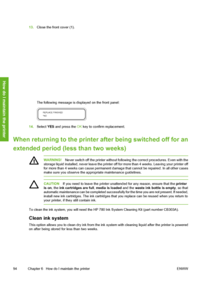 Page 104
13.Close the front cover (1).
The following message is di splayed on the front panel:
14.Select  YES and press the  OK key to confirm replacement.
When returning to the printer  after being switched off for an
extended period (l ess than two weeks)
WARNING!Never switch off the printer without follow ing the correct procedures. Even with the
storage liquid installed, never leave the printer off  for more than 4 weeks. Leaving your printer off
for more than 4 weeks can cause permanent damag e that cannot...