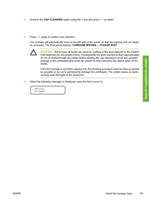 Page 109
4.Scroll to the  CAP CLEANING  option using the  key and press OK to select.
5. Press  OK again to confirm your selection.
The carriage will automatically move  to the left side of the printer so that the capping unit can easily
be accessed. The front panel displays  CARRIAGE MOVING — PLEASE WAIT  .
CAUTIONSome types of media are prone to cockling in the area adjacent to the heaters
if left stationary for any length  of time. Consequently it is good practice to feed approximately
20 cm of media through...
