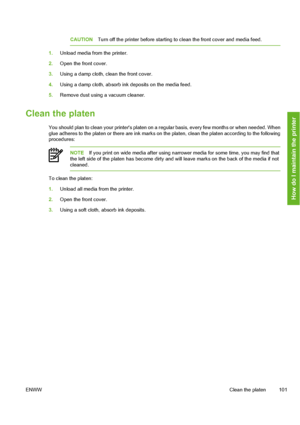 Page 111
CAUTIONTurn off the printer before starting to  clean the front cover and media feed.
1.Unload media from the printer.
2. Open the front cover.
3. Using a damp cloth, clean the front cover.
4. Using a damp cloth, absorb ink deposits on the media feed.
5. Remove dust using a vacuum cleaner.
Clean the platen
You should plan to clean your printers platen on a r egular basis, every few months or when needed. When
glue adheres to the platen or there are ink marks on the platen, clean the platen according to...