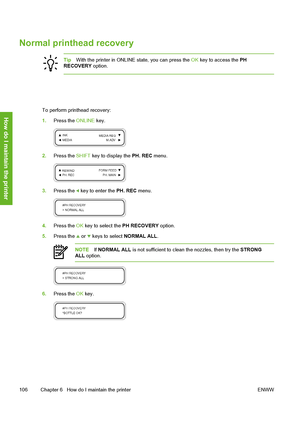 Page 116
Normal printhead recovery
TipWith the printer in ONLINE state, you can press the  OK key to access the  PH
RECOVERY  option.
To perform printhead recovery:
1.Press the  ONLINE key.
2.Press the  SHIFT key to display the  PH. REC menu.
3.Press the  key to enter the  PH. REC menu.
4.Press the  OK key to select the  PH RECOVERY option.
5. Press the 
 or  keys to select  NORMAL ALL.
NOTEIf NORMAL ALL  is not sufficient to cl ean the nozzles, then try the  STRONG
ALL  option.
6. Press the  OK key.
106 Chapter...