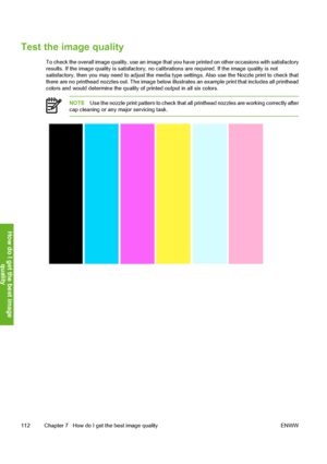Page 122
Test the image quality
To check the overall image quality, use an image that you have printed on other occasions with satisfactory
results. If the image quality is satisfactory, no ca librations are required. If the image quality is not
satisfactory, then you may need to adjust the media ty pe settings. Also use the Nozzle print to check that
there are no printhead nozzles out. The image below illust rates an example print that includes all printhead
colors and would determine the quality  of printed...