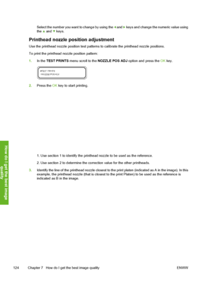 Page 134
Select the number you want to change by using the  and  keys and change the numeric value using
the  and  keys.
Printhead nozzle position adjustment
Use the printhead nozzle positio n test patterns to calibrate the printhead nozzle positions.
To print the printhead nozzle position pattern:
1. In the  TEST PRINTS  menu scroll to the  NOZZLE POS ADJ  option and press the  OK key.
2. Press the  OK key to start printing.
1. Use section 1 to identify the printh ead nozzle to be used as the reference.
2. Use...