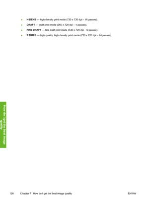 Page 136
●H-DENS
 — high density print mode (720 x 720 dpi – 16 passes).
● DRAFT
 — draft print mode (360 x 720 dpi – 4 passes).
● FINE DRAFT
 — fine draft print mode (540 x 720 dpi – 6 passes).
● 3 TIMES
 — high quality, high density prin t mode (720 x 720 dpi – 24 passes).
126 Chapter 7   How do I get the best image quality ENWW
How do I get the best image
qualit
y
 