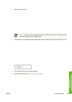 Page 145
3.Remove the media (1).
NOTE Take care not to damage the printheads  when removing any media between the
printhead carriage and the printing platen.
4. Check there are no obstacles in the carriage path and the media path, and close the front cover (1).
5.The carriage will move to its home position.
6. Load media again (See 
How do I load/unload media ).
ENWW A printhead crash 135
The problem is…
(troubleshootin
g to
pics
)
 