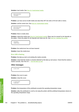 Page 150
Solution: load media. See How do I load/unload media .
Problem: you have set an invalid media size (less than 297 mm wide or 64 inch wide or more).
Solution:  set the correct size. See 
How do I load/unload media .
Problem: there is media skew.
Solution:  reload the media (see 
How do I load/unload media ). Skew may be caused by ink deposits on
the platen. Check the platen for in k deposits and clean any ink. See How do I maintain the printer.
Problem: the media lever has not been lowered.
Solution:...