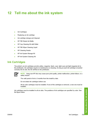 Page 165
12 Tell me about the ink system
●Ink Cartridges
● Replacing an ink cartridge
● Ink cartridge storage and disposal
● HP 780 Waste Ink Bottle
● HP Cap Cleaning Kit with Roller
● HP 780 Wiper Cleaning Liquid
● HP Cleaning Swabs
● HP Ink System Storage Kit
● HP Ink System Cleaning Kit
Ink Cartridges
The printers six ink cartridges provide yellow, magent
a, black, cyan, light cyan and light magenta ink to
the printheads. Ink cartridges require no maintenance or  cleaning. As long as each ink cartridge is...