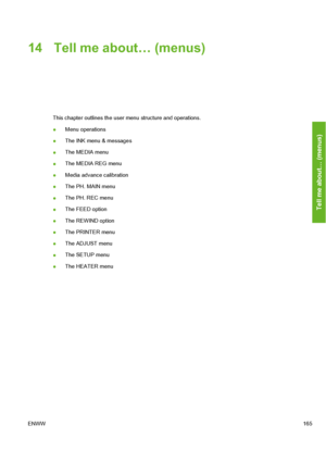 Page 175
14 Tell me about… (menus)
This chapter outlines the user menu structure and operations.
● Menu operations
● The INK menu & messages
● The MEDIA menu
● The MEDIA REG menu
● Media advance calibration
● The PH. MAIN menu
● The PH. REC menu
● The FEED option
● The REWIND option
● The PRINTER menu
● The ADJUST menu
● The SETUP menu
● The HEATER menu
ENWW 165
Tell me about… (menus)
 