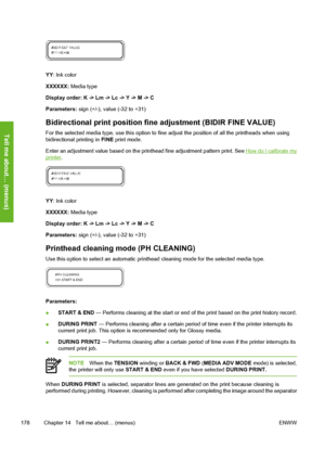 Page 188
YY: Ink color
XXXXXX:  Media type
Display order: K -> Lm -> Lc -> Y -> M -> C
Parameters:  sign (+/-), value (-32 to +31)
Bidirectional print position fine  adjustment (BIDIR FINE VALUE)
For the selected media type, use this option to fine  adjust the position of all the printheads when using
bidirectional printing in  FINE print mode.
Enter an adjustment value based on the prin thead fine adjustment pattern print. See 
How do I calibrate myprinter.
YY: Ink color
XXXXXX:  Media type
Display order: K ->...