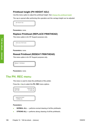 Page 196
Printhead height (PH HEIGHT ADJ)
Use this menu option to adjust the printhead height. See Change the printhead height
The cap is opened after performing this opera tion and the carriage height can be adjusted.
Parameters: none.
Replace Printhead (REPLACE PRINTHEAD)
This menu option is for HP Support purposes only.
Parameters: none.
Reseat Printhead (RESEAT PRINTHEAD)
This menu option is for HP Support purposes only.
Parameters: none.
The PH. REC menu
This menu is used to clean the printheads of the...