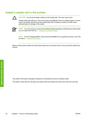Page 30
Install a media roll in the printer
CAUTIONDo not touch heater surfaces in t he media path. This may cause burns.
Handle media rolls with care. They can be heavy and  difficult to move in confined spaces. In some
cases, two people should move and install media rolls. Dropping a media roll could cause
personal injury or damage to the printer.
NOTE You can increase or reduce the printhead height depending on the thickness of the media
you are using. See How do I… Change the printhead height
.
NOTE The HP...