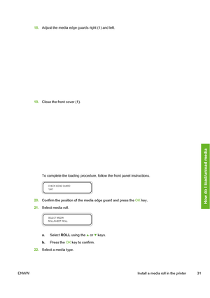 Page 41
18.Adjust the media edge guards right (1) and left.
19.Close the front cover (1).
To complete the loading procedure, follow the front panel instructions.
20.Confirm the position of the media edge guard and press the  OK key.
21. Select media roll.
a. Select  ROLL using the  or  keys.
b. Press the  OK key to confirm.
22. Select a media type.
ENWW Install a media roll in the printer 31
How do I load/unload media
 