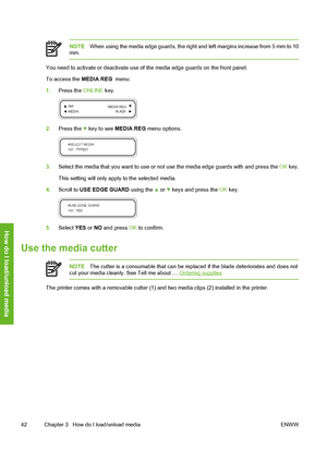 Page 52
NOTEWhen using the media edge guards, the right and left margins increase from 5 mm to 10
mm.
You need to activate or deactivate use of  the media edge guards on the front panel.
To access the  MEDIA REG  menu:
1. Press the  ONLINE key.
2.Press the  key to see  MEDIA REG  menu options.
3.Select the media that you want to use or no t use the media edge guards with and press the  OK key.
This setting will only appl y to the selected media.
4. Scroll to  USE EDGE GUARD  using the 
 or  keys and press the...