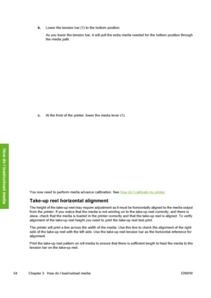 Page 64
b.Lower the tension bar (1) to the bottom position.
As you lower the tension bar, it will pull the ex tra media needed for the bottom position through
the media path.
c. At the front of the printer, lower the media lever (1).
You now need to perform media advance calibration. See How do I calibrate my printer
Take-up reel horizontal alignment
The height of the take-up reel may require adjustment as  it must be horizontally aligned to the media output
from the printer. If you notice that the media is not...