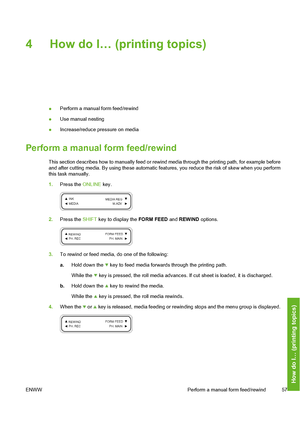 Page 67
4 How do I… (printing topics)
●Perform a manual form feed/rewind
● Use manual nesting
● Increase/reduce pressure on media
Perform a manual form feed/rewind
This section describes how to manually feed or rewind media through the printing path, for example before
and after cutting media. By using 
these automatic features, you reduce  the risk of skew when you perform
this task manually.
1. Press the  ONLINE key.
2.Press the  SHIFT key to display the  FORM FEED and REWIND  options.
3.To rewind or feed...