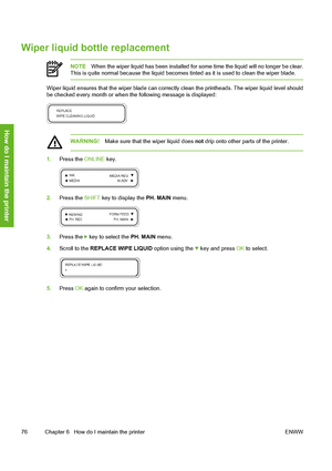 Page 86
Wiper liquid bottle replacement
NOTEWhen the wiper liquid has been installed for some time the liquid will no longer be clear.
This is quite normal because the liquid becomes ti nted as it is used to clean the wiper blade.
Wiper liquid ensures that the wiper blade can correc tly clean the printheads. The wiper liquid level should
be checked every month or when  the following message is displayed:
WARNING!Make sure that the wiper liquid does  not drip onto other parts of the printer.
1. Press the  ONLINE...