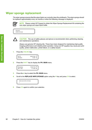 Page 92
Wiper sponge replacement
The wiper sponge ensures that the wiper blade can correctly clean the printheads. The wiper sponge should
be replaced approximately every six months or when the following message is displayed:
NOTE Please contact HP Support to obtain the Wi per Sponge Replacement Kit containing the
new wiper sponge and wiper liquid bottle.
CAUTION The use of safety glasses and gloves is recommended when performing cleaning
and maintenance operations.
Always use genuine HP cleaning kits. These...